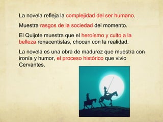 La novela refleja la  complejidad del ser humano . Muestra  rasgos de la sociedad  del momento. El Quijote muestra que el  heroísmo y culto a la belleza  renacentistas, chocan con la realidad. La novela es una obra de madurez que muestra con ironía y humor,  el proceso histórico  que vivio Cervantes. 