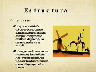 Estructura 1a parte: -En la primera salida Don quijote sale de su casa en busca de aventuras, después de seguir las reglas de la caballería, eligiendo a una dama, repara las viejas armas…  -En la segunda salida se busca a un escudero, Sancho Panza. A lo largo de este segundo viaje se intercalan narraciones que constituyen pequeñas novelas. 