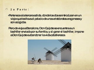 2a Parte:  -Pertenece a la tercera salida, donde los dos se introducen en un viaje que les lleva al palacio de unos aristócratas aragoneses y son acogidos. Pero de viaje a Barcelona, Don Quijote se encuentra a un bachiller enviado por su familia, y al ganar el bachiller, impone a Don Quijote a abandonar la vida caballeresca. 