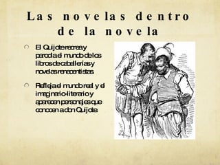 Las novelas dentro de la novela El Quijote recrea y parodia el mundo de los libros de caballerías y novelas renacentistas. Refleja el mundo real y el imaginario-literario y aparecen personajes que conocen a don Quijote.  