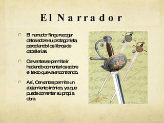 El Narrador El narrador finge recoger datos sobre su protagonista, parodiando los libros de caballerías. Cervantes se permite ir haciendo comentarios sobre el texto que va encontrando. Así, Cervantes permite un alejamiento irónico, ya que puede comentar su propia obra. 