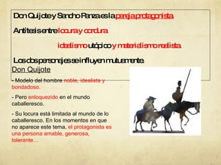 Don Quijote y Sancho Panza es la  pareja protagonista. Antítesis entre  locura y cordura idealismo  utópico  y materialismo realista. Los dos personajes se influyen mutuamente. Don Quijote - Modelo del hombre  noble, idealista y bondadoso. - Pero  enloquezido  en el mundo caballeresco. - Su locura está limitada al mundo de lo caballeresco. En los momentos en que no aparece este tema,  el protagonista es una persona amable, generosa, tolerante… 