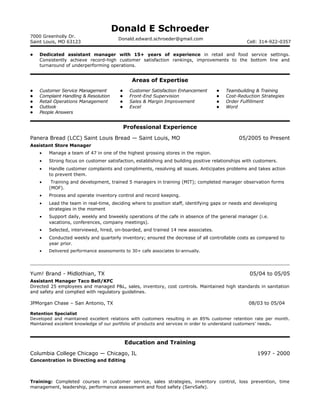 Donald E Schroeder
7000 Greenholly Dr.
Saint Louis, MO 63123
Donald.edward.schroeder@gmail.com
Cell: 314-922-0357
 Dedicated assistant manager with 15+ years of experience in retail and food service settings.
Consistently achieve record-high customer satisfaction rankings, improvements to the bottom line and
turnaround of underperforming operations.
Areas of Expertise
 Customer Service Management
 Complaint Handling & Resolution
 Retail Operations Management
 Outlook
 People Answers
 Customer Satisfaction Enhancement
 Front-End Supervision
 Sales & Margin Improvement
 Excel
 Teambuilding & Training
 Cost-Reduction Strategies
 Order Fulfillment
 Word
Professional Experience
Panera Bread (LCC) Saint Louis Bread — Saint Louis, MO 05/2005 to Present
Assistant Store Manager
• Manage a team of 47 in one of the highest grossing stores in the region.
• Strong focus on customer satisfaction, establishing and building positive relationships with customers.
• Handle customer complaints and compliments, resolving all issues. Anticipates problems and takes action
to prevent them.
• Training and development, trained 5 managers in training (MIT); completed manager observation forms
(MOF).
• Process and operate inventory control and record keeping.
• Lead the team in real-time, deciding where to position staff, identifying gaps or needs and developing
strategies in the moment
• Support daily, weekly and biweekly operations of the cafe in absence of the general manager (i.e.
vacations, conferences, company meetings).
• Selected, interviewed, hired, on-boarded, and trained 14 new associates.
• Conducted weekly and quarterly inventory; ensured the decrease of all controllable costs as compared to
year prior.
• Delivered performance assessments to 30+ cafe associates bi-annually.
Yum! Brand - Midlothian, TX 05/04 to 05/05
Assistant Manager Taco Bell/KFC
Directed 25 employees and managed P&L, sales, inventory, cost controls. Maintained high standards in sanitation
and safety and complied with regulatory guidelines.
JPMorgan Chase – San Antonio, TX 08/03 to 05/04
Retention Specialist
Developed and maintained excellent relations with customers resulting in an 85% customer retention rate per month.
Maintained excellent knowledge of our portfolio of products and services in order to understand customers’ needs.
Education and Training
Columbia College Chicago — Chicago, IL 1997 - 2000
Concentration in Directing and Editing
Training: Completed courses in customer service, sales strategies, inventory control, loss prevention, time
management, leadership, performance assessment and food safety (ServSafe).
 