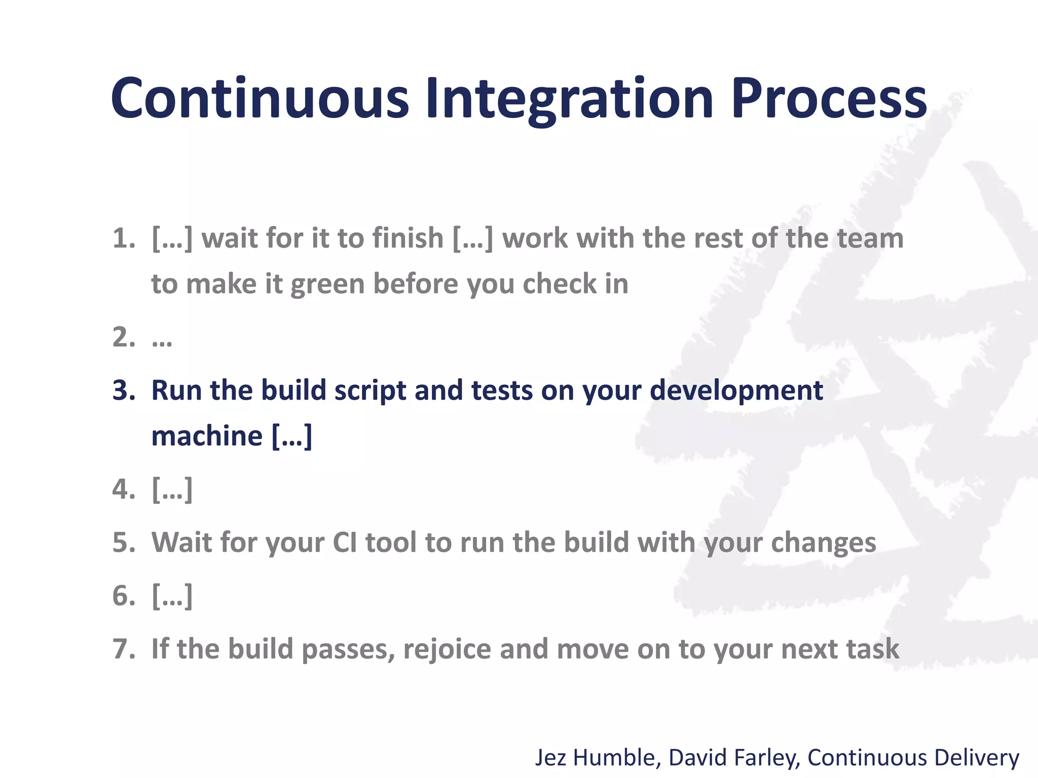 Continuous Integration Process
1. […] wait for it to finish […] work with the rest of the team
to make it green before you check in
2. …
3. Run the build script and tests on your development
machine […]
4. […]
5. Wait for your CI tool to run the build with your changes
6. […]
7. If the build passes, rejoice and move on to your next task
Jez Humble, David Farley, Continuous Delivery
 