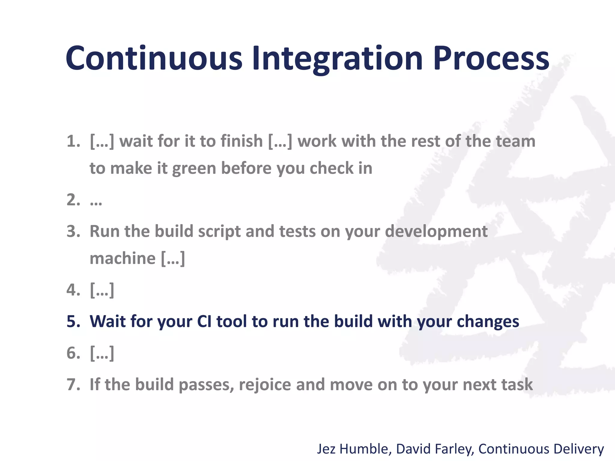 Continuous Integration Process
1. […] wait for it to finish […] work with the rest of the team
to make it green before you check in
2. …
3. Run the build script and tests on your development
machine […]
4. […]
5. Wait for your CI tool to run the build with your changes
6. […]
7. If the build passes, rejoice and move on to your next task
Jez Humble, David Farley, Continuous Delivery
 