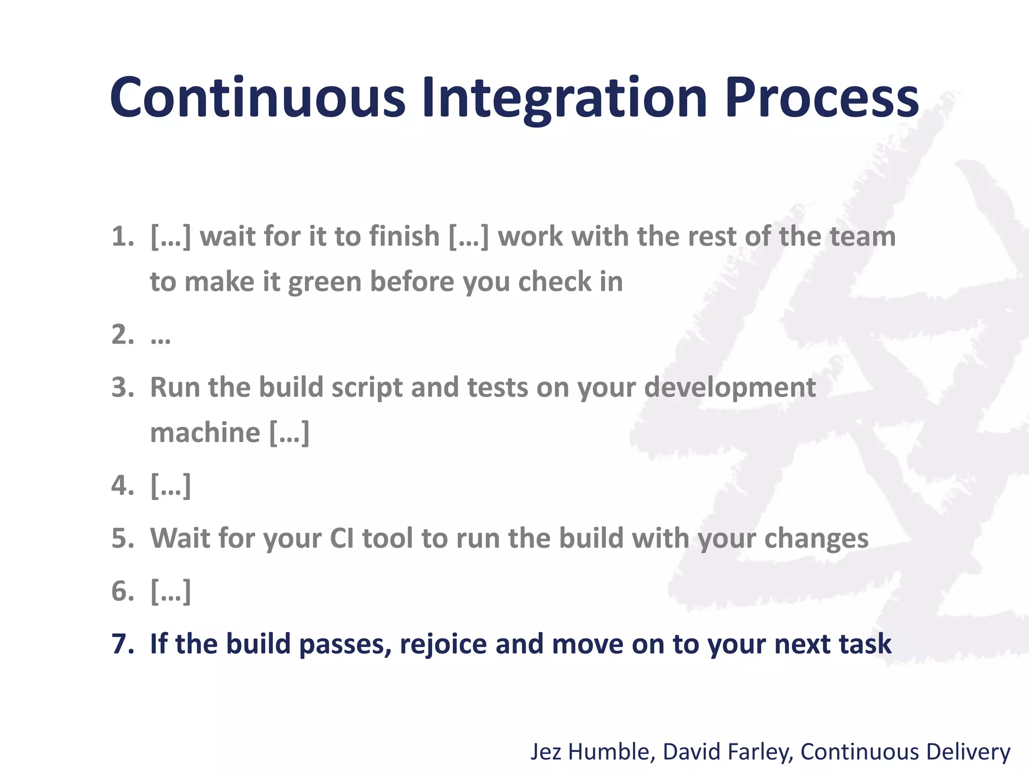Continuous Integration Process
1. […] wait for it to finish […] work with the rest of the team
to make it green before you check in
2. …
3. Run the build script and tests on your development
machine […]
4. […]
5. Wait for your CI tool to run the build with your changes
6. […]
7. If the build passes, rejoice and move on to your next task
Jez Humble, David Farley, Continuous Delivery
 