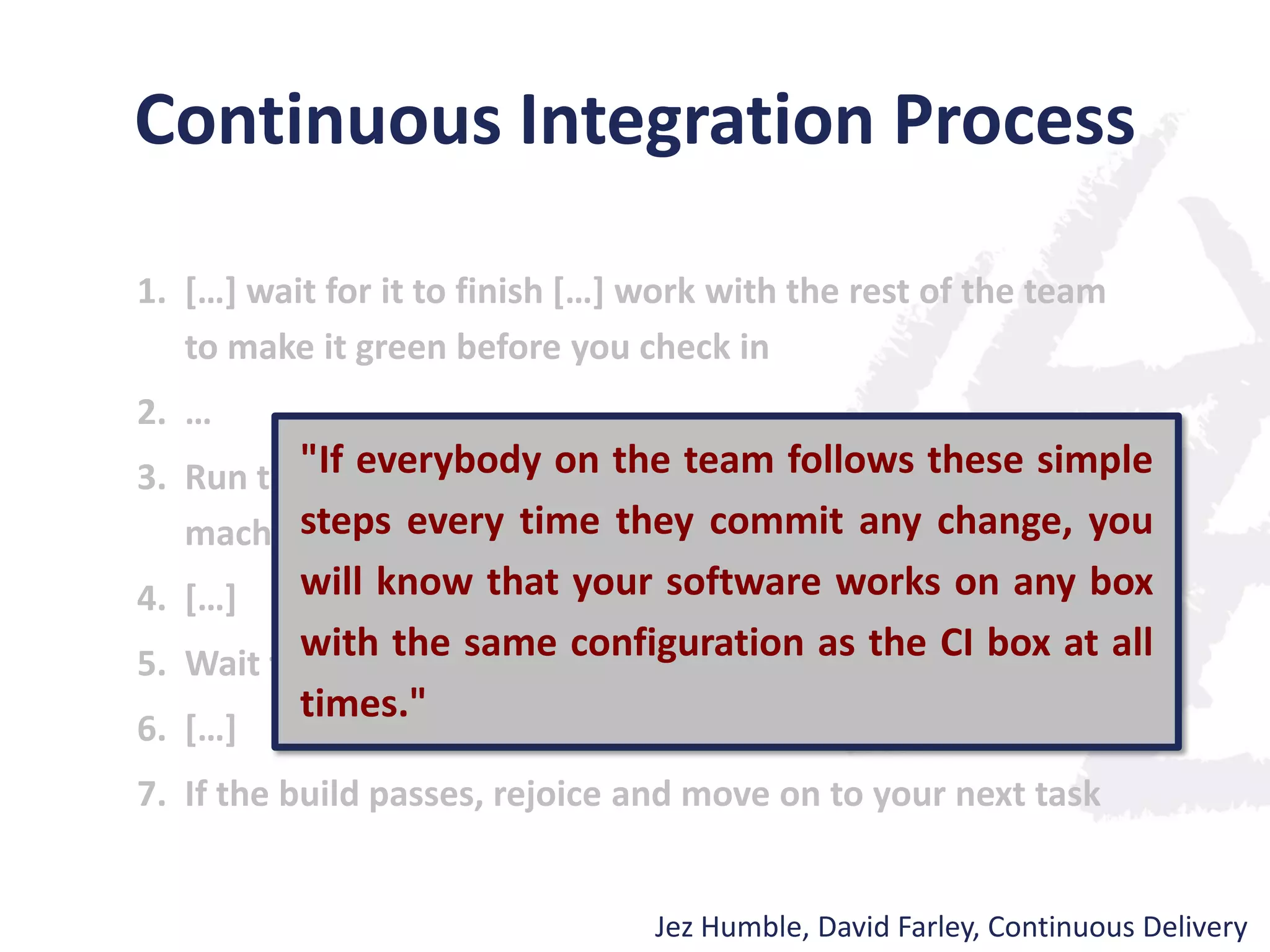 Continuous Integration Process
1. […] wait for it to finish […] work with the rest of the team
to make it green before you check in
2. …
3. Run the build script and tests on your development
machine […]
4. […]
5. Wait for your CI tool to run the build with your changes
6. […]
7. If the build passes, rejoice and move on to your next task
Jez Humble, David Farley, Continuous Delivery
"If everybody on the team follows these simple
steps every time they commit any change, you
will know that your software works on any box
with the same configuration as the CI box at all
times."
 