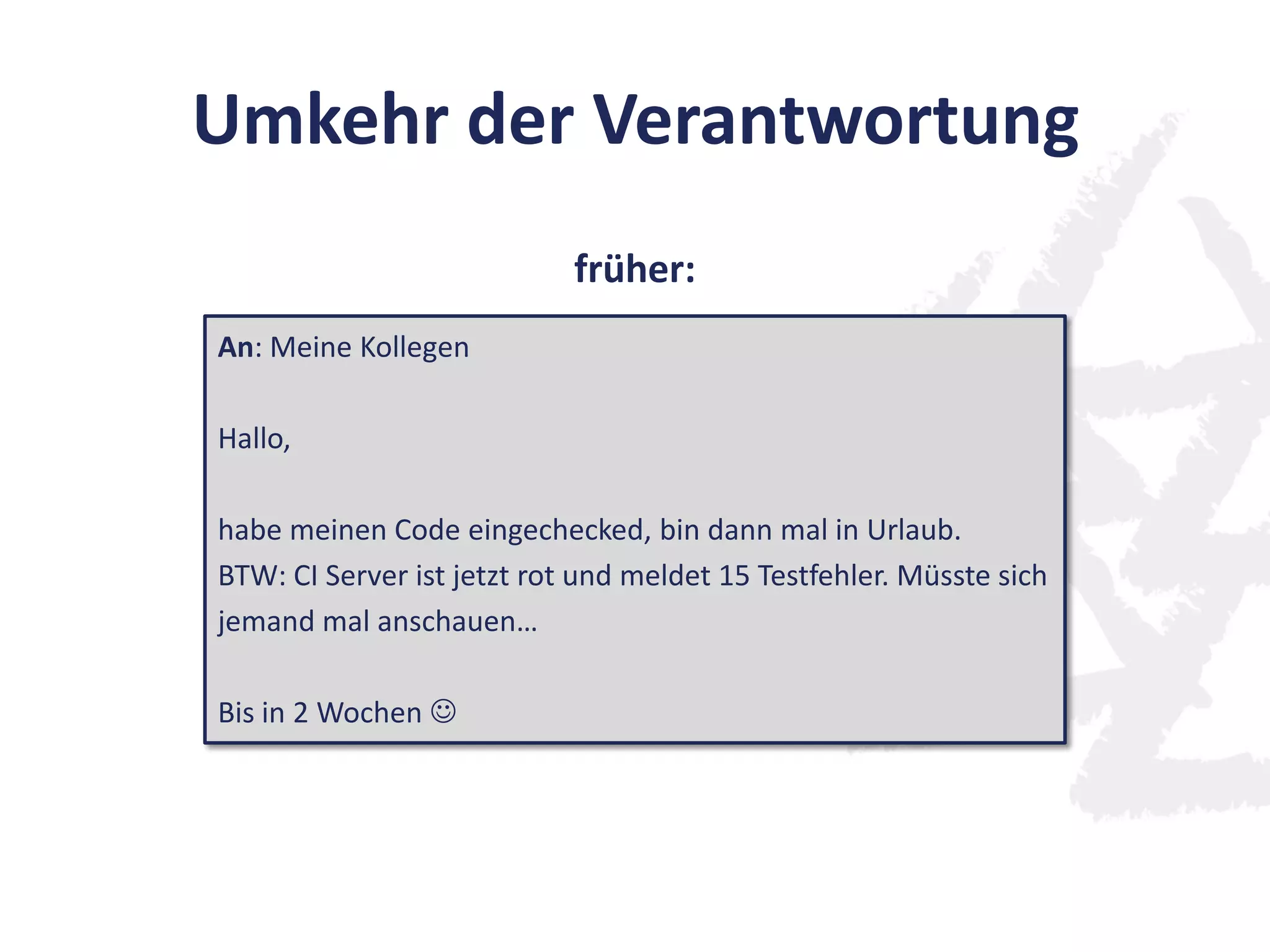Umkehr der Verantwortung
An: Meine Kollegen
Hallo,
habe meinen Code eingechecked, bin dann mal in Urlaub.
BTW: CI Server ist jetzt rot und meldet 15 Testfehler. Müsste sich
jemand mal anschauen…
Bis in 2 Wochen 
früher:
 