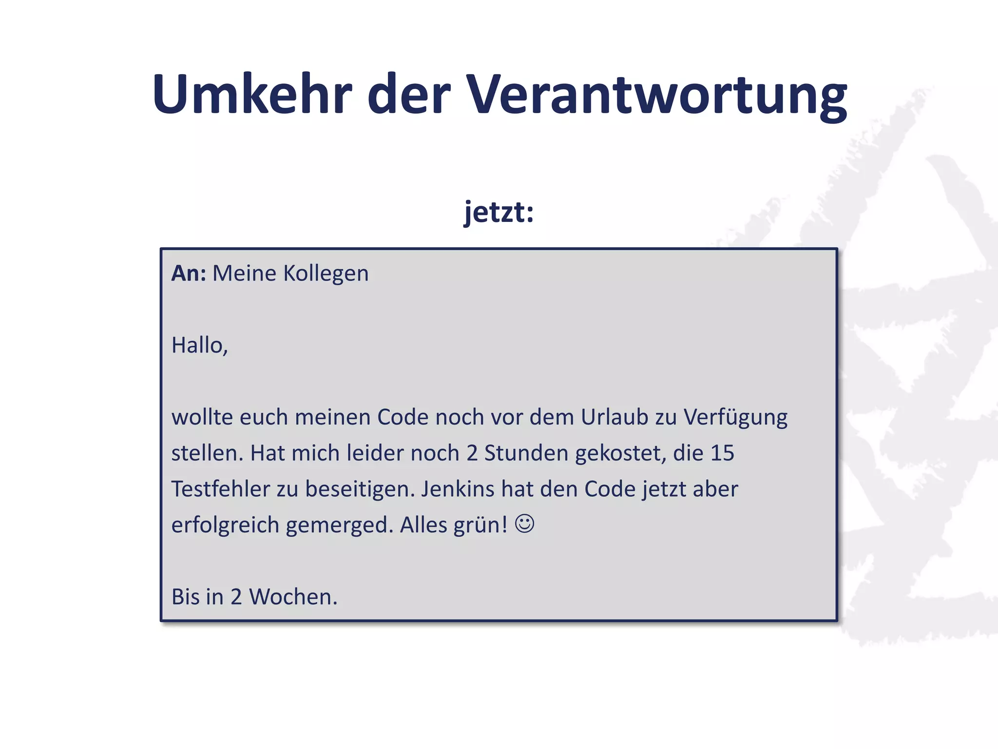 Umkehr der Verantwortung
An: Meine Kollegen
Hallo,
wollte euch meinen Code noch vor dem Urlaub zu Verfügung
stellen. Hat mich leider noch 2 Stunden gekostet, die 15
Testfehler zu beseitigen. Jenkins hat den Code jetzt aber
erfolgreich gemerged. Alles grün! 
Bis in 2 Wochen.
jetzt:
 