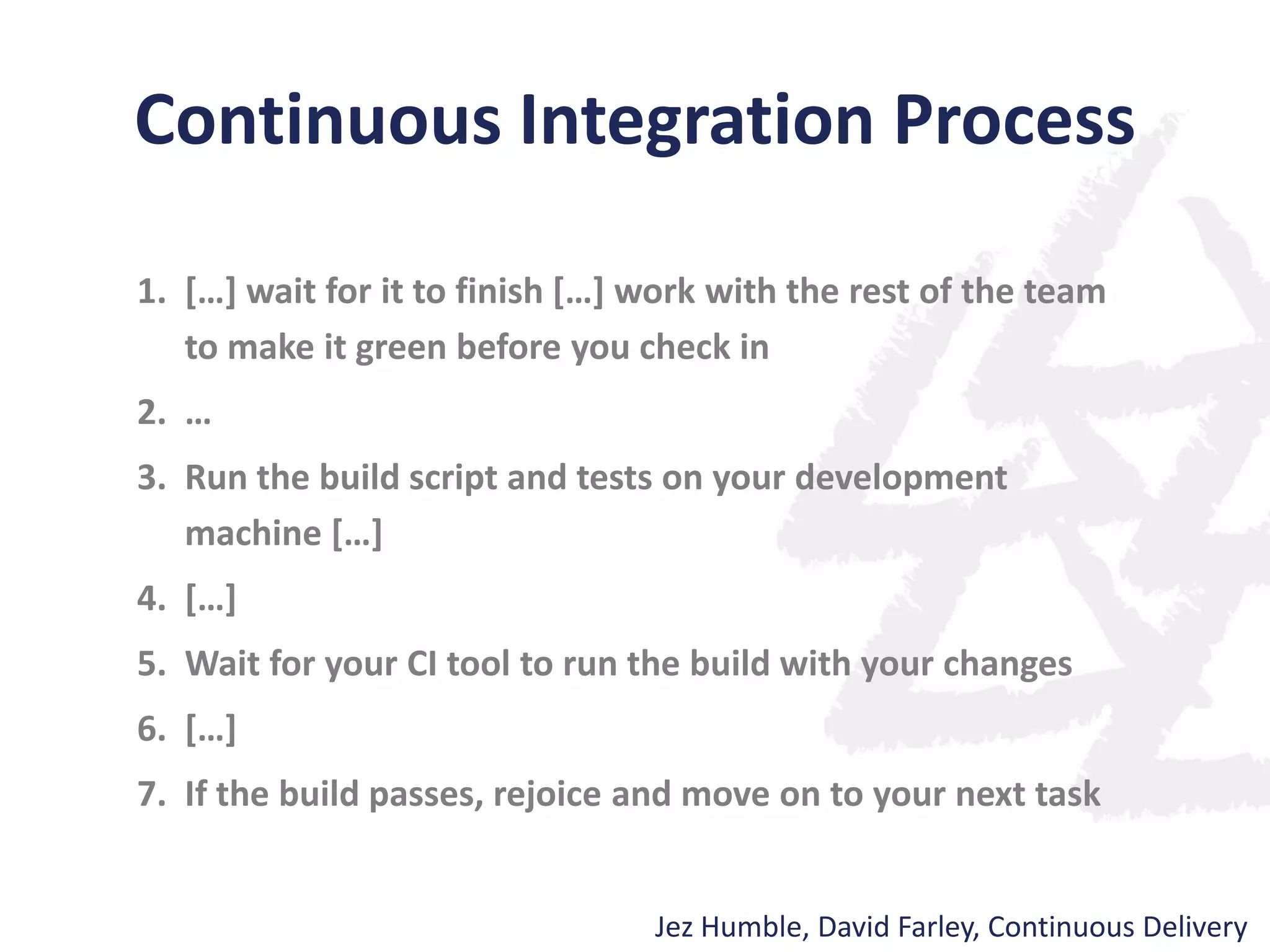 Continuous Integration Process
1. […] wait for it to finish […] work with the rest of the team
to make it green before you check in
2. …
3. Run the build script and tests on your development
machine […]
4. […]
5. Wait for your CI tool to run the build with your changes
6. […]
7. If the build passes, rejoice and move on to your next task
Jez Humble, David Farley, Continuous Delivery
 