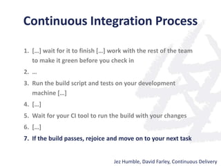 Continuous Integration Process
1. […] wait for it to finish […] work with the rest of the team
to make it green before you check in
2. …
3. Run the build script and tests on your development
machine […]
4. […]
5. Wait for your CI tool to run the build with your changes
6. […]
7. If the build passes, rejoice and move on to your next task
Jez Humble, David Farley, Continuous Delivery
 