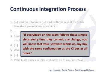 Continuous Integration Process
1. […] wait for it to finish […] work with the rest of the team
to make it green before you check in
2. …
3. Run the build script and tests on your development
machine […]
4. […]
5. Wait for your CI tool to run the build with your changes
6. […]
7. If the build passes, rejoice and move on to your next task
Jez Humble, David Farley, Continuous Delivery
"If everybody on the team follows these simple
steps every time they commit any change, you
will know that your software works on any box
with the same configuration as the CI box at all
times."
 