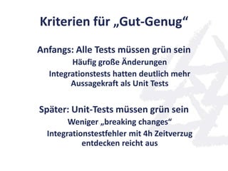 Kriterien für „Gut-Genug“
Anfangs: Alle Tests müssen grün sein
Häufig große Änderungen
Integrationstests hatten deutlich mehr
Aussagekraft als Unit Tests
Später: Unit-Tests müssen grün sein
Weniger „breaking changes“
Integrationstestfehler mit 4h Zeitverzug
entdecken reicht aus
 
