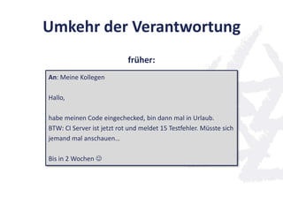 Umkehr der Verantwortung
An: Meine Kollegen
Hallo,
habe meinen Code eingechecked, bin dann mal in Urlaub.
BTW: CI Server ist jetzt rot und meldet 15 Testfehler. Müsste sich
jemand mal anschauen…
Bis in 2 Wochen 
früher:
 