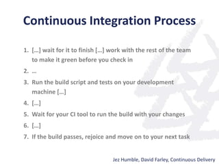 Continuous Integration Process
1. […] wait for it to finish […] work with the rest of the team
to make it green before you check in
2. …
3. Run the build script and tests on your development
machine […]
4. […]
5. Wait for your CI tool to run the build with your changes
6. […]
7. If the build passes, rejoice and move on to your next task
Jez Humble, David Farley, Continuous Delivery
 