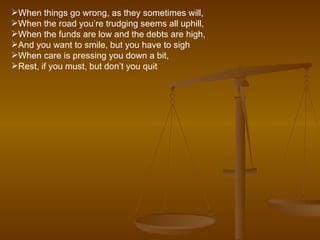 When things go wrong, as they sometimes will, When the road you’re trudging seems all uphill, When the funds are low and the debts are high, And you want to smile, but you have to sigh When care is pressing you down a bit, Rest, if you must, but don’t you quit 