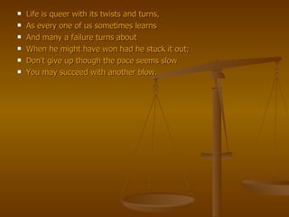 Life is queer with its twists and turns, As every one of us sometimes learns And many a failure turns about When he might have won had he stuck it out; Don’t give up though the pace seems slow You may succeed with another blow. 