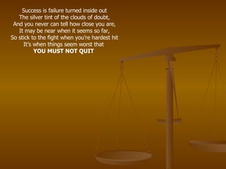 Success is failure turned inside out The silver tint of the clouds of doubt, And you never can tell how close you are, It may be near when it seems so far, So stick to the fight when you’re hardest hit It’s when things seem worst that  YOU MUST NOT QUIT   