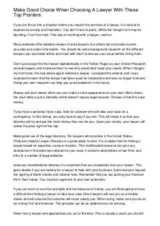 Make Good Choice When Choosing A Lawyer With These
Top Pointers

If you are thrust into a situation where you require the services of a lawyer, it is natural to
experience anxiety and hesitation. You don't have to panic. While the thought of it may be
daunting, it isn't too hard. Fore tips on working with a lawyer, read on.


Many websites offer detailed reviews of area lawyers, but others fail to provide current,
accurate and useful information. You should do some background research on the different
lawyers you see listed online and meet with them to discuss your issue before hiring them.


Don't just accept the first lawyer alphabetically in the Yellow Pages as your choice! Research
several lawyers and interview them to see who would best meet your needs. When I bought
my first home, the real estate agent referred a lawyer. I accepted the referral, and I was
surprised to learn that the lawyer had been sued for malpractice and was no longer licensed.
Doing your own research can help you avoid problems in the future.


Always ask your lawyer when you can make a court appearance on your own. Many times,
the court date is just a formality which doesn't require legal counsel. Choose a friend to save
money.


If you have a personal injury case, look for a lawyer who will take your case on a
contingency. In this format, you only have to pay if you win. This will make it so that your
attorney will try and get the most money they can for you. Upon your victory, your lawyer will
collect his price right off the top.


Make good use of the legal directory. For lawyers who practice in the United States,
FindLaw's helpful Lawyer Directory is a good place to start. It is a helpful tool for finding a
lawyer based on expertise, name or location. This multifaceted resource can give you
assistance in find attorneys relevant to your case; it contains descriptions of law firms and
links to a number of legal websites.


arkansas mesothelioma attorney It is important that you completely trust your lawyer. This
goes double if you are looking for a lawyer to help with your business. Some lawyers request
the signing of blank checks and retainer fees. Remember that you are putting your financial
life in their hands. You must be cognizant of your own protection.


If you just want to sue from principle and not because of money, you are likely going to have
a difficult time finding a lawyer to take your case. Most lawyers will see you as a trouble
maker and will assume the outcome will never satisfy you. When suing, make sure you do so
for money first and foremost. The principle can be an added bonus for winning.


Never hire a lawyer who approaches you out of the blue. This is usually a scam you should
 