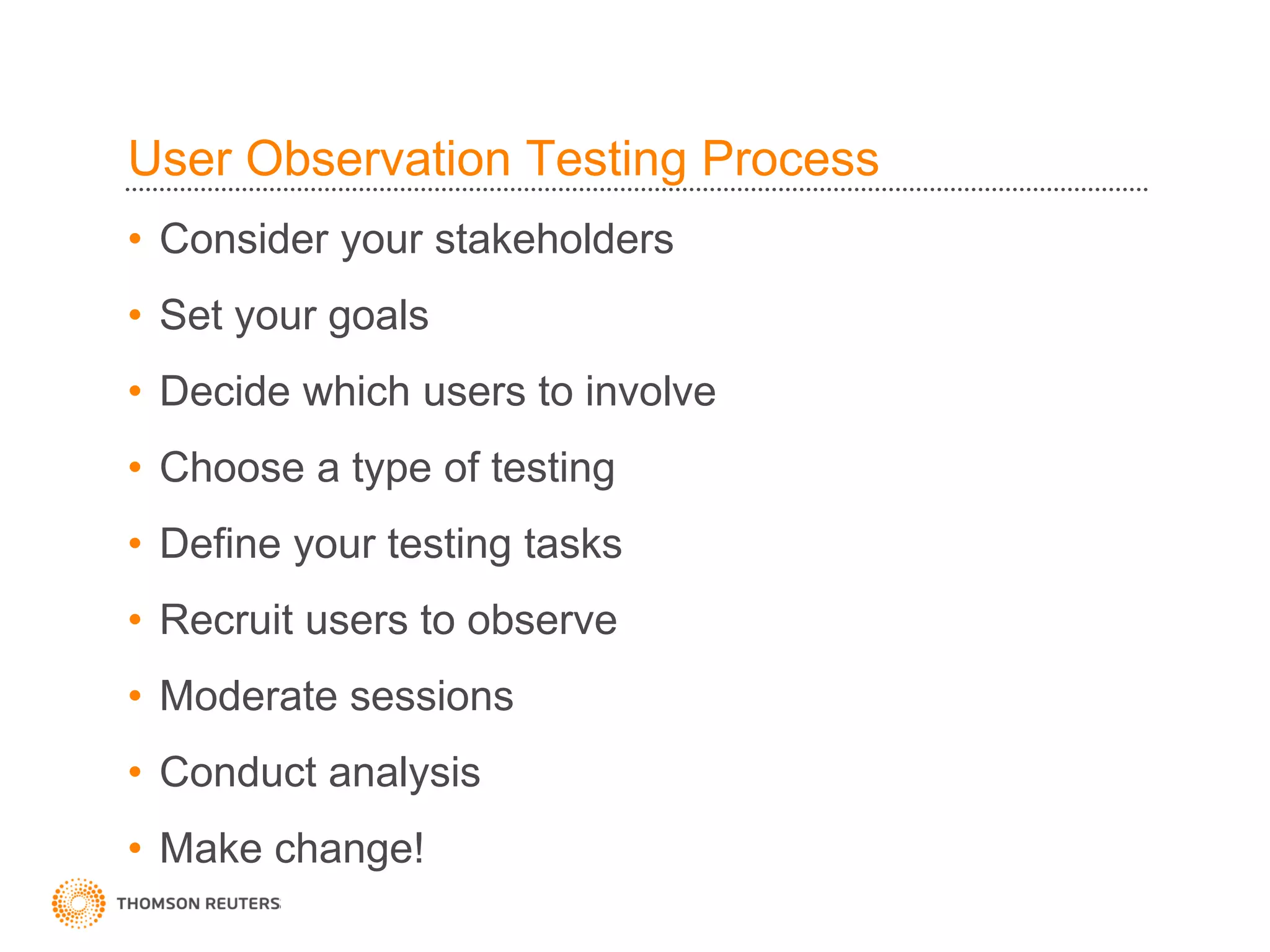 User Observation Testing Process
• Consider your stakeholders
• Set your goals
• Decide which users to involve
• Choose a type of testing
• Define your testing tasks
• Recruit users to observe
• Moderate sessions
• Conduct analysis
• Make change!
 