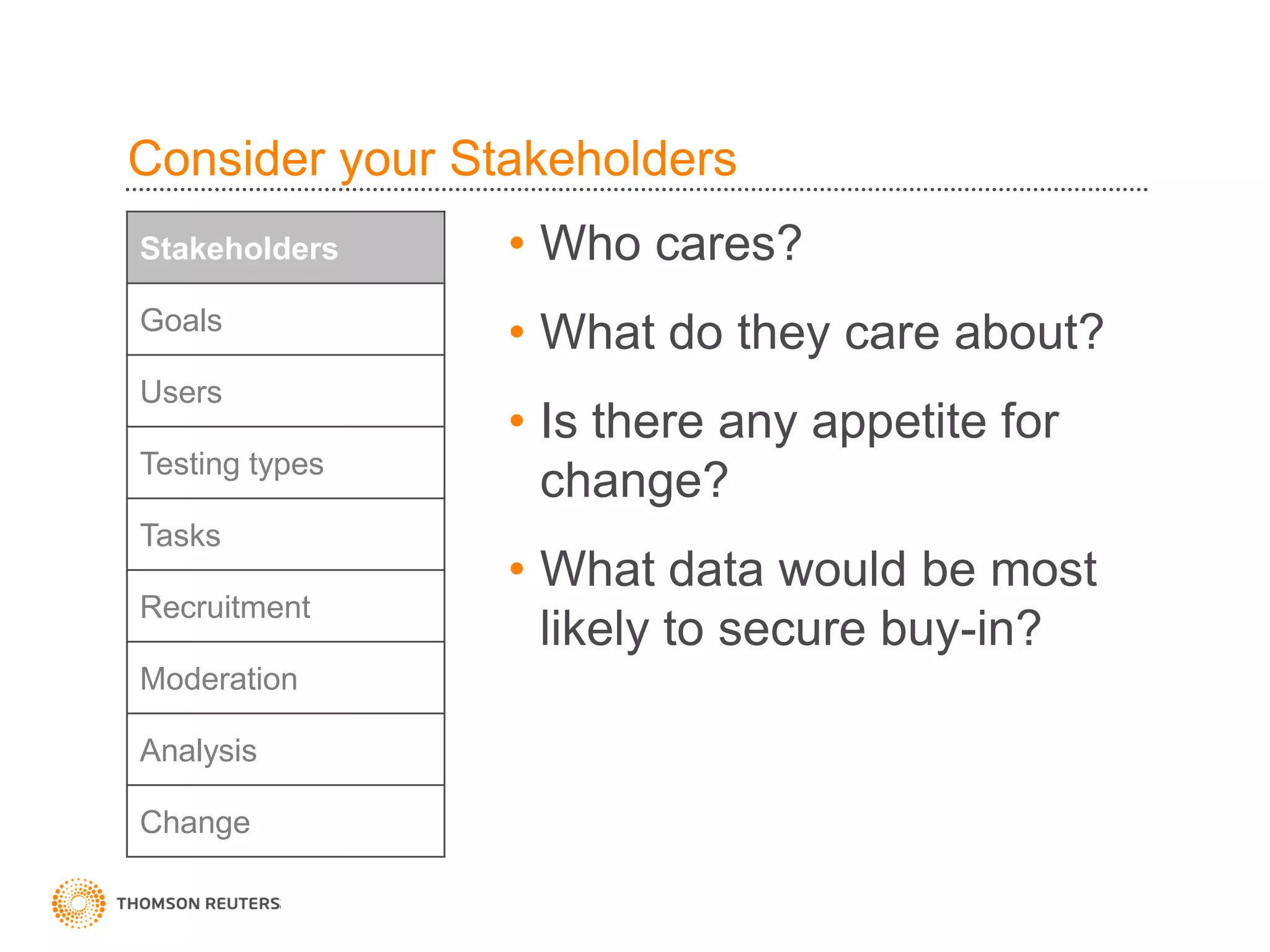 Consider your Stakeholders
Stakeholders    • Who cares?
Goals
                • What do they care about?
Users
                • Is there any appetite for
Testing types
                  change?
Tasks
                • What data would be most
Recruitment
                  likely to secure buy-in?
Moderation

Analysis

Change
 