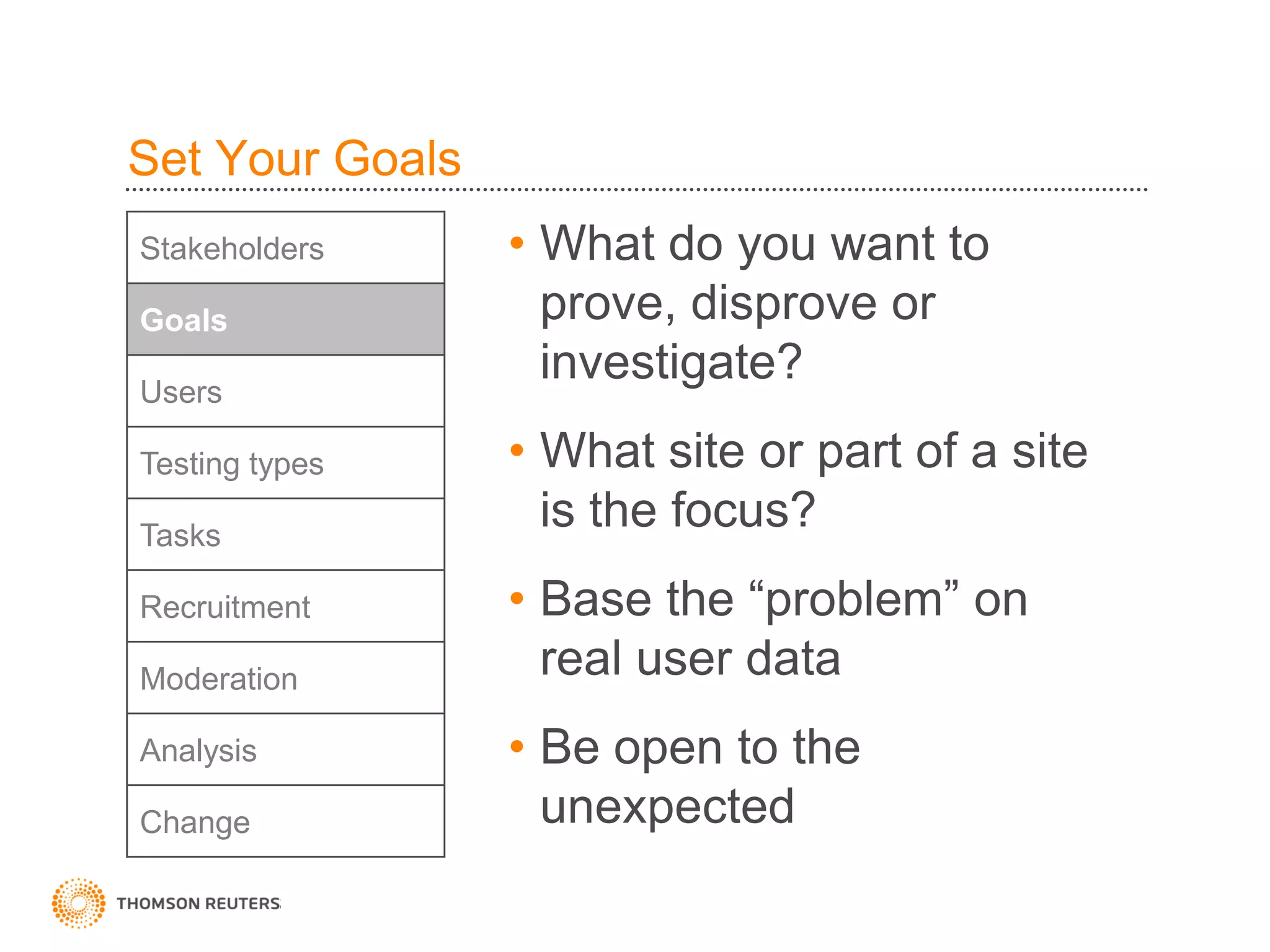 Set Your Goals
Stakeholders     • What do you want to
Goals              prove, disprove or
Users
                   investigate?
Testing types    • What site or part of a site
Tasks
                   is the focus?
Recruitment      • Base the “problem” on
Moderation         real user data
Analysis         • Be open to the
Change             unexpected
 