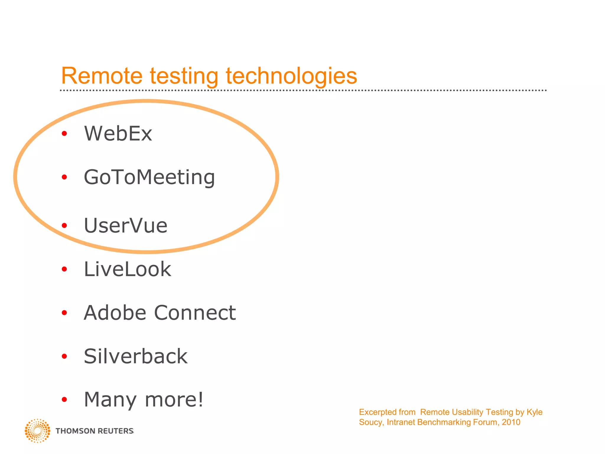 Remote testing technologies

• WebEx

• GoToMeeting

• UserVue

• LiveLook

• Adobe Connect

• Silverback

• Many more!                  Excerpted from Remote Usability Testing by Kyle
                              Soucy, Intranet Benchmarking Forum, 2010
 