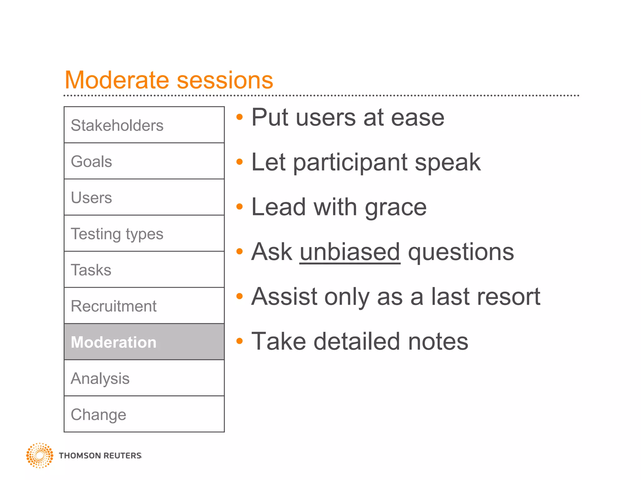 Moderate sessions
Stakeholders  • Put users at ease
Goals           • Let participant speak
Users
                • Lead with grace
Testing types
                • Ask unbiased questions
Tasks

Recruitment     • Assist only as a last resort
Moderation      • Take detailed notes
Analysis

Change
 