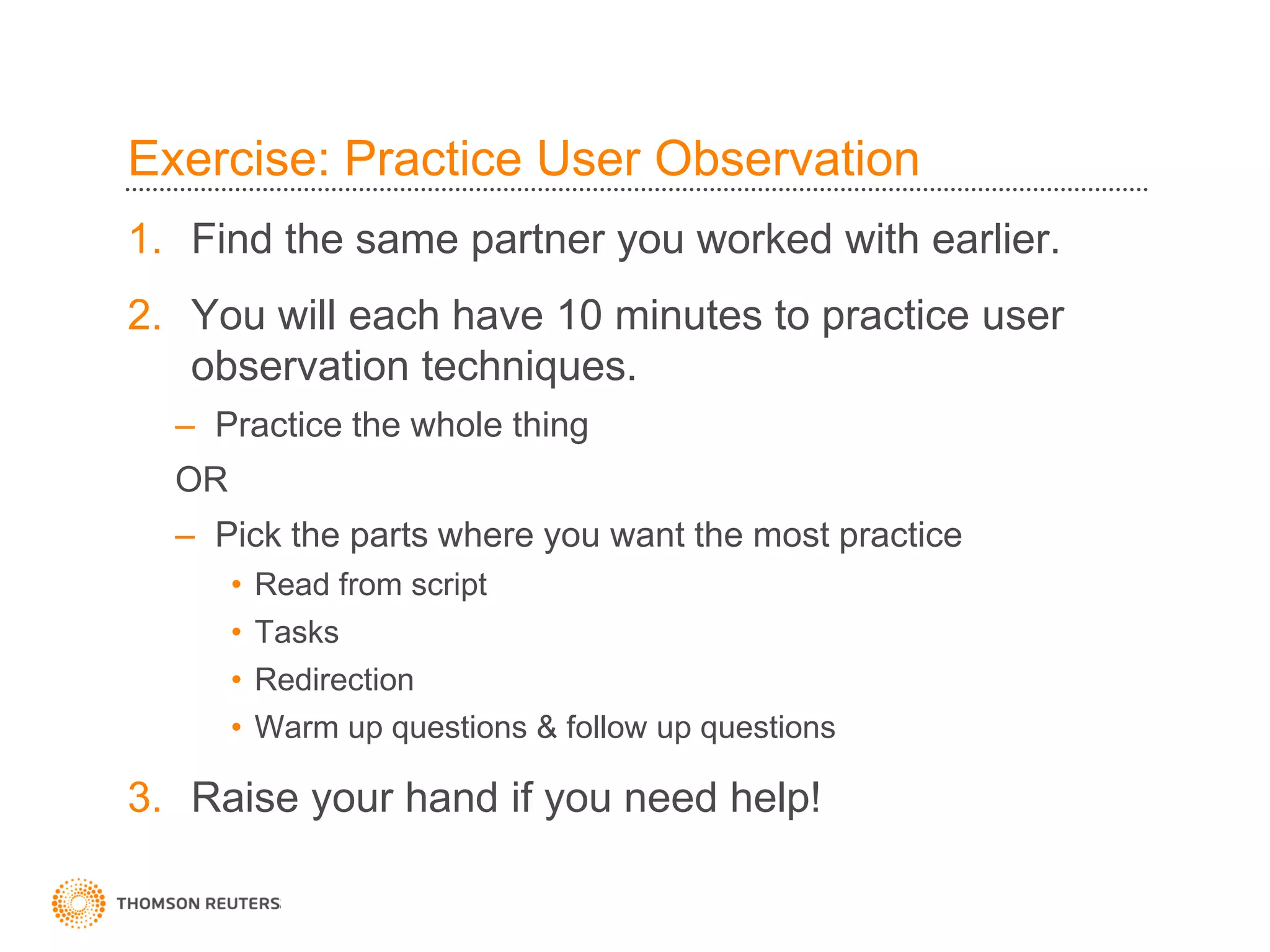 Exercise: Practice User Observation
1. Find the same partner you worked with earlier.
2. You will each have 10 minutes to practice user
   observation techniques.
  – Practice the whole thing
  OR
  – Pick the parts where you want the most practice
       •   Read from script
       •   Tasks
       •   Redirection
       •   Warm up questions & follow up questions

3. Raise your hand if you need help!
 