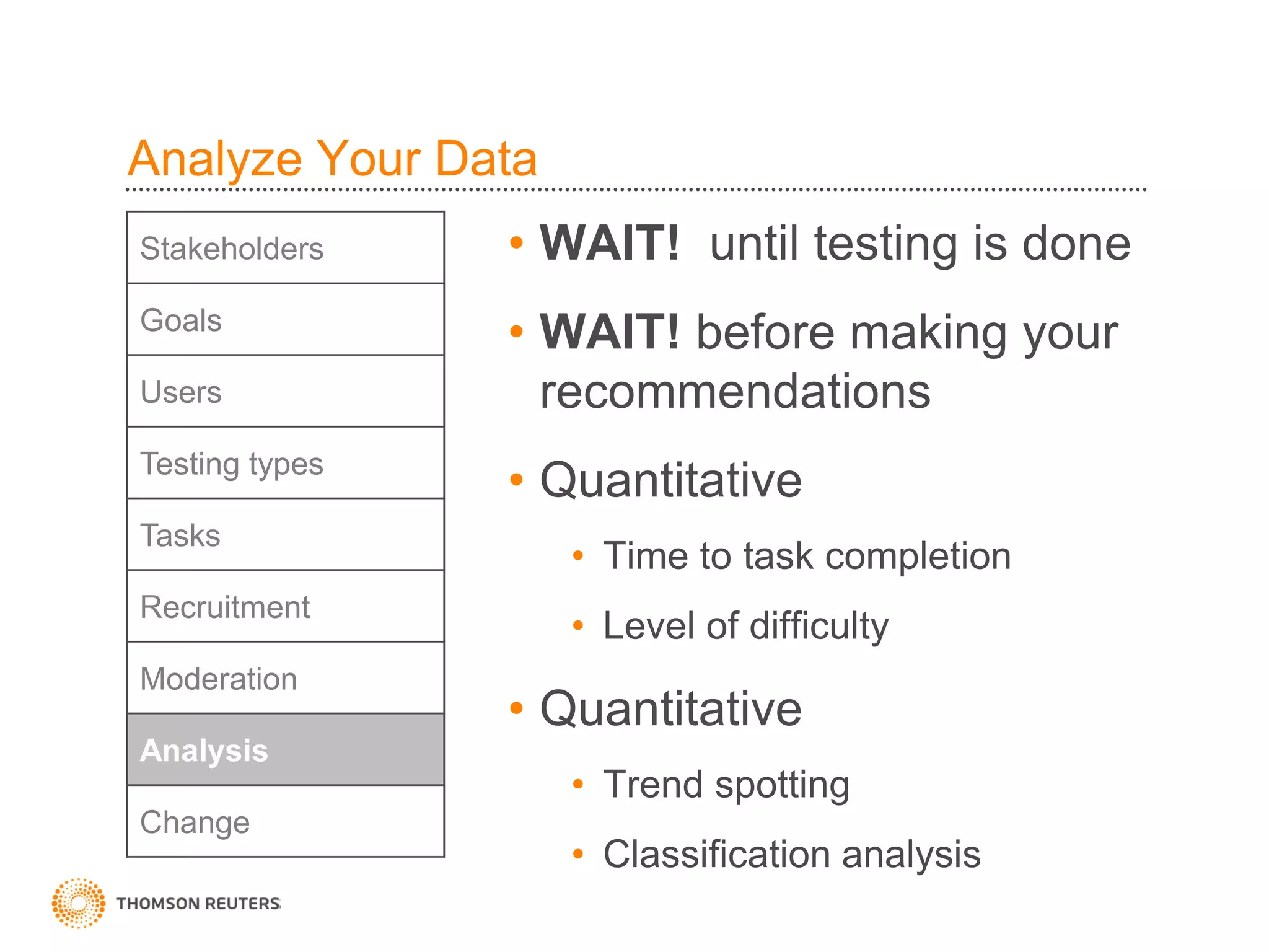Analyze Your Data
Stakeholders    • WAIT! until testing is done
Goals
                • WAIT! before making your
Users             recommendations
Testing types
                • Quantitative
Tasks
                    • Time to task completion
Recruitment
                    • Level of difficulty
Moderation
                • Quantitative
Analysis
                    • Trend spotting
Change
                    • Classification analysis
 