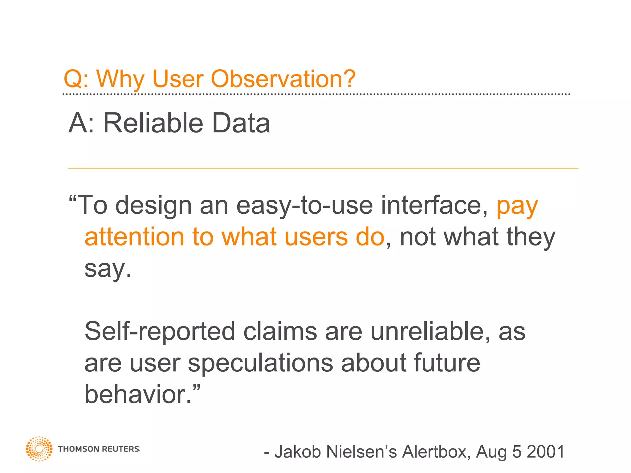 Q: Why User Observation?
A: Reliable Data

“To design an easy-to-use interface, pay
 attention to what users do, not what they
 say.

 Self-reported claims are unreliable, as
 are user speculations about future
 behavior.”

                - Jakob Nielsen’s Alertbox, Aug 5 2001
 