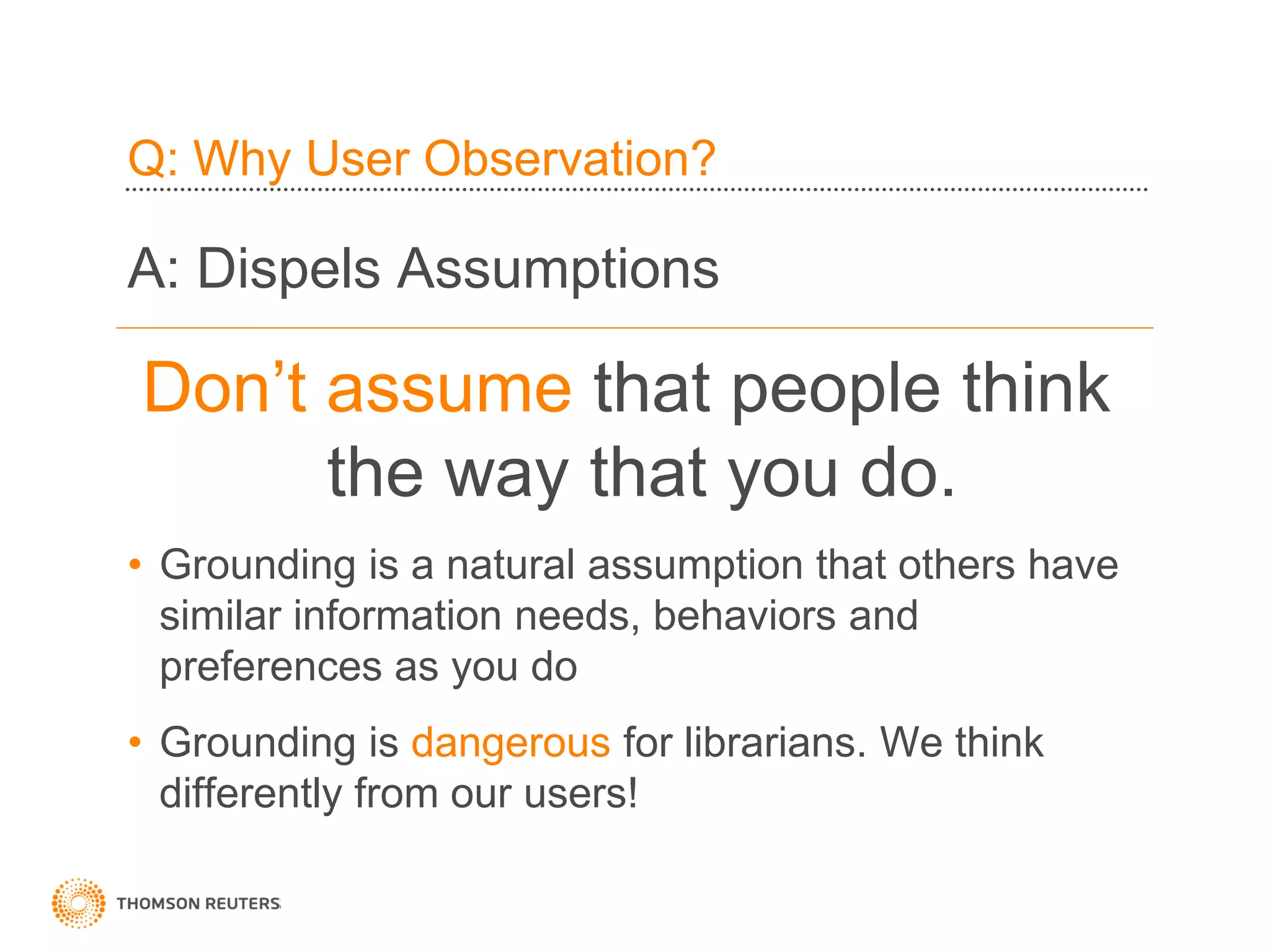 Q: Why User Observation?

A: Dispels Assumptions

Don’t assume that people think
      the way that you do.
• Grounding is a natural assumption that others have
  similar information needs, behaviors and
  preferences as you do
• Grounding is dangerous for librarians. We think
  differently from our users!
 