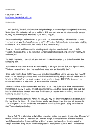 ==== ====

Motivation and You!
http://www.thespecialkclub.com

==== ====



You probably feel that you will eventually get in shape. You are simply waiting to feel motivated.
Understand this. Motivation will never suddenly drift your way. You are not going to wake up one
morning and suddenly feel motivated. It just will not happen.

Do you wait until you feel motivated to go to work? Do you wait until you feel motivated to wash
your hair, brush your teeth, cook, clean, or eat? No! You just do these things because you need to.
Guess what? You need to treat your fitness exactly the same way.

Treat your health and fitness as the most important thing that you absolutely need to do for
yourself. There is nothing in the world that compares to the feeling of being extremely healthy, fit,
and energetic.

So, beginning today, toss the I will wait until I am motivated thinking right out the front door. Do
something now.

If you are not sure where to start, the easiest thing to do is join a health club. Get a phone book.
What are you waiting for? Get your local phone book. You want to get fit, right?

Look under health clubs. Call for rates. Ask about enrollment fees, joining fees, and their monthly
rates. Do not believe you cannot afford a health club membership. Do you hesitate for one minute
to write a $50 check to your cable company every month or charge $50-$75 for dinner at your
favorite restaurant? Or how about $80 for a new outfit or shoes?

Once you narrow it down to the three best health clubs, drive to each one. Look for cleanliness,
friendliness, a variety of cardio, strength training machines, and free weights. Look for a club that
has certified personal trainers. Meet one. Enroll. Arrange for your personal training session the
first thing tomorrow morning.

If you cannot afford a personal trainer, for now, you may use the workout plans in the book, Lose
the Lies, Lose the Weight. Once you begin a regular exercise program, then you will see results.
Those weight loss results will provide motivation to continue working out. Taking action comes
first. The motivation will follow.




Laurie Bell, BS is a two-time bodybuilding champion, weight loss coach, fitness writer, 42-year-old
mother, and the author of Lose the Lies, Lose the Weight, a straightforward resource covering
weight loss motivation, fitness, nutrition, and body shaping workouts. Lose the Lies Lose the
Weight eliminates every lie that prevents weight loss. Shed pounds quickly. Read Lose the Lies
 