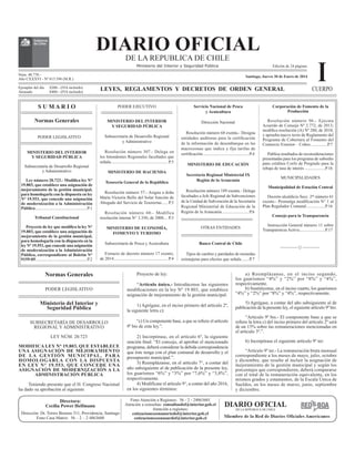 Normas Generales
PODER LEGISLATIVO
Ministerio del Interior y
Seguridad Pública
SUBSECRETARÍA DE DESARROLLO
REGIONAL Y ADMINISTRATIVO
LEY NÚM. 20.723
MODIFICA LEY N° 19.803, QUE ESTABLECE
UNA ASIGNACIÓN DE MEJORAMIENTO
DE LA GESTIÓN MUNICIPAL, PARA
HOMOLOGARLA CON LA DISPUESTA
EN LEY N° 19.553, QUE CONCEDE UNA
ASIGNACIÓN DE MODERNIZACIÓN A LA
ADMINISTRACIÓN PÚBLICA
Teniendo presente que el H. Congreso Nacional
ha dado su aprobación al siguiente
PODER EJECUTIVO
MINISTERIO DEL INTERIOR
Y SEGURIDAD PÚBLICA
Subsecretaría de Desarrollo Regional
y Administrativo
Resolución número 307.- Delega en
los Intendentes Regionales facultades que
señala..................................................... P.3
MINISTERIO DE HACIENDA
Tesorería General de la República
Resolución número 57.- Asigna a doña
María Victoria Bello del Solar función de
Abogado del Servicio de Tesorerías...... P.3
Resolución número 60.- Modifica
resolución interna N° 3.350, de 2008.... P.3
MINISTERIO DE ECONOMÍA,
FOMENTO Y TURISMO
Subsecretaría de Pesca y Acuicultura
Extracto de decreto número 17 exento,
de 2014.................................................. P.4
Servicio Nacional de Pesca
y Acuicultura
Dirección Nacional
Resolución número 68 exenta.- Designa
HQWLGDGHV DXGLWRUDV SDUD OD FHUWL¿FDFLyQ
de la información de desembarque en las
macrozonas que indica y fija tarifas de
FHUWL¿FDFLyQ...........................................P.4
MINISTERIO DE EDUCACIÓN
Secretaría Regional Ministerial IX
Región de la Araucanía
Resolución número 189 exenta.- Delega
facultades a Jefe Regional de Subvenciones
de la Unidad de Subvención de la Secretaría
Regional Ministerial de Educación de la
Región de la Araucanía.........................P.6
OTRAS ENTIDADES
Banco Central de Chile
Tipos de cambio y paridades de monedas
extranjeras para efectos que señala.......P.7
Ministerio del Interior y Seguridad Pública
DIARIO OFICIAL
DE LA REPUBLICA DE CHILE
Núm. 40.770.-
Año CXXXVI - Nº 815.596 (M.R.)
LEYES, REGLAMENTOS Y DECRETOS DE ORDEN GENERAL
S U M A R I O
Normas Generales
PODER LEGISLATIVO
MINISTERIO DEL INTERIOR
Y SEGURIDAD PÚBLICA
Subsecretaría de Desarrollo Regional
y Administrativo
/H Q~PHUR  0RGL¿FD OH 1ƒ
19.803, que establece una asignación de
mejoramiento de la gestión municipal,
para homologarla con la dispuesta en ley
N° 19.553, que concede una asignación
de modernización a la Administración
Pública................................................P.1
Tribunal Constitucional
3URHFWR GH OH TXH PRGL¿FD OD OH 1ƒ
19.803, que establece una asignación de
mejoramiento de la gestión municipal,
para homologarla con la dispuesta en la
ley N° 19.553, que concede una asignación
de modernización a la Administración
Pública, correspondiente al Boletín N°
9159-05 ...............................................P.2
Ejemplar del día $200.- (IVA incluido)
Atrasado $400.- (IVA incluido)
ICUERPO
Edición de 24 páginas
Directora:
Cecilia Power Helfmann
Dirección: Dr. Torres Boonen 511, Providencia, Santiago
Fono Casa Matriz: 56 – 2 – 2 4863600
Fono Atención a Regiones: 56 - 2 - 24863601
Atención a consultas: consultasdof@interior.gob.cl
Atención a regiones:
cotizacioneszonanortedof@interior.gob.cl
cotizacioneszonasurdof@interior.gob.cl
Santiago, Jueves 30 de Enero de 2014
Corporación de Fomento de la
Producción
Resolución número 96.- Ejecuta
Acuerdo de Consejo Nº 2.772, de 2013;
PRGL¿FD UHVROXFLyQ $ 