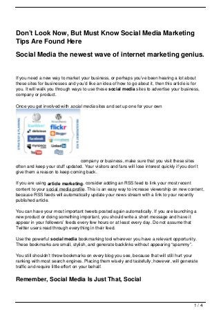 Don’t Look Now, But Must Know Social Media Marketing
Tips Are Found Here

Social Media the newest wave of internet marketing genius.


If you need a new way to market your business, or perhaps you’ve been hearing a lot about
these sites for businesses and you’d like an idea of how to go about it, then this article is for
you. It will walk you through ways to use these social media sites to advertise your business,
company or product.

Once you get involved with social media sites and set up one for your own




                                company or business, make sure that you visit these sites
often and keep your stuff updated. Your visitors and fans will lose interest quickly if you don’t
give them a reason to keep coming back.

If you are using article marketing, consider adding an RSS feed to link your most recent
content to your social media profile. This is an easy way to increase viewership on new content,
because RSS feeds will automatically update your news stream with a link to your recently
published article.

You can have your most important tweets posted again automatically. If you are launching a
new product or doing something important, you should write a short message and have it
appear in your followers’ feeds every few hours or at least every day. Do not assume that
Twitter users read through everything in their feed.

Use the powerful social media bookmarking tool wherever you have a relevant opportunity.
These bookmarks are small, stylish, and generate backlinks without appearing “spammy”.

You still shouldn’t throw bookmarks on every blog you see, because that will still hurt your
ranking with most search engines. Placing them wisely and tastefully; however, will generate
traffic and require little effort on your behalf.

Remember, Social Media Is Just That, Social



                                                                                               1/4
 