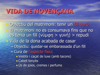 VIDA DE NOVENÇANA Objectiu del matrimoni: tenir un  fill baró El matrimoni no es consumava fins que no es tenia un fill (νύμφη > γυνή) > repudi Vida de la dona acabada de casar Objectiu: quedar-se embarassada d’un fill Cura de  l’aspecte físic : Vestits i ca çat de luxe (amb tacons) Cabell tenyits Ús de joies, cremes i perfums 