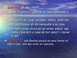 Sotmesa  al seu marit Vida al gineceu: part de la casa destinada a les dones No  sortia  de casa: excepte, festes, soterrars No participava en els banquets a sa casa El marit podia divorciar-se sense  adduir  cap motiu  (Ves-te’n a casa de ton pare)  > tornar el dot ESPARTA :  més llibertat perquè els seus homes no eren a casa, sino que vivien en casernes. 