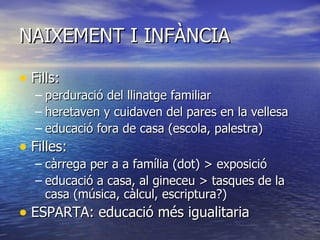 NAIXEMENT I INFÀNCIA Fills:  perduració del llinatge familiar heretaven y cuidaven del pares en la vellesa educació fora de casa (escola, palestra) Filles:  càrrega per a a família (dot) > exposició educació a casa, al gineceu > tasques de la casa (música, càlcul, escriptura?) ESPARTA: educació més igualitaria 