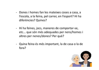 - Dones i homes fan les mateixes coses a casa, a 
l’escola, a la feina, pel carrer, en l’esport? Hi ha 
diferències? Quines? 
- Hi ha feines, jocs, maneres de comportar-se, 
etc... que són més adequades per nens/homes i 
altres per nenes/ddoonneess?? PPeerr qquuèè?? 
- Quina feina és més important, la de casa o la de 
fora? 
 