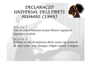 DECLARACIÓ 
UNIVERSAL DELS DRETS 
HUMANS (1949) 
Article 1 
Tots els éssers humans neixen lliures i iguals en 
dignitat i en drets. 
Article 2 
Tothom té tots els mateixos drets, sense cap distinció 
de raça, color, sexe, llengua, religió, opinió o origen. 
 
