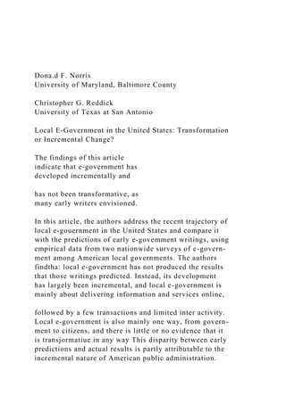 Dona.d F. Norris
University of Maryland, Baltimore County
Christopher G. Reddick
University of Texas at San Antonio
Local E-Government in the United States: Transformation
or Incremental Change?
The findings of this article
indicate that e-government has
developed incrementally and
has not been transformative, as
many early writers envisioned.
In this article, the authors address the recent trajectory of
local e-gouernment in the United States and compare it
with the predictions of early e-govemment writings, using
empirical data from two nationwide surveys of e-govern-
ment among American local governments. The authors
findtha: local e-government has not produced the results
that those writings predicted. Instead, its development
has largely been incremental, and local e-government is
mainly about delivering information and services online,
followed by a few transactions and limited inter activity.
Local e-government is also mainly one way, from govern-
ment to citizens, and there is little or no evidence that it
is transjormatiue in any way This disparity between early
predictions and actual results is partly attributable to the
incremental nature of American public administration.
 