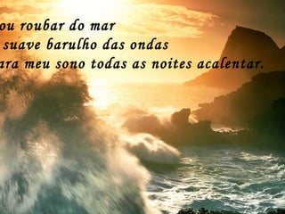 Vou roubar do mar O suave barulho das ondas Para meu sono todas as noites acalentar. 
