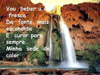 Vou  beber a água  fresca Da  fonte  mais escondida E  curar para  sempre  Minha  sede  de  calor 