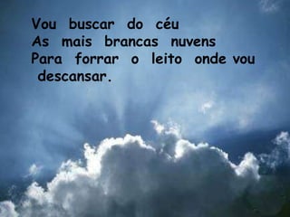 Vou  buscar  do  céu As  mais  brancas  nuvens Para  forrar  o  leito  onde vou  descansar. 