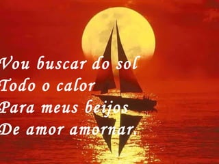 Vou buscar do sol Todo o calor Para meus beijos De amor amornar. 