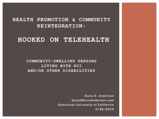 HEALTH PROMOTION & COMMUNITY
       REINTEGRATION:

 HOOKED ON TELEHEALTH

   COMMUNITY-DWELLING PERSONS
        LIVING WITH SCI
   AND/OR OTHER DISABILITIES




                                        Dona D. Anderson
                           Dona@DonaAnderson.com
              D o m i ni c a n U n i v e r s i t y o f C a l i fo r n i a
                                                    3 / 2 6 / 2 01 3
 