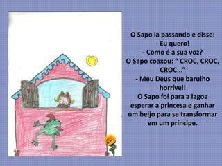 O Sapo ia passando e disse:
- Eu quero!
- Como é a sua voz?
O Sapo coaxou: “ CROC, CROC,
CROC...”
- Meu Deus que barulho
horrível!
O Sapo foi para a lagoa
esperar a princesa e ganhar
um beijo para se transformar
em um príncipe.
 