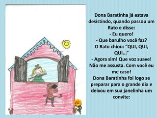 Dona Baratinha já estava
desistindo, quando passou um
Rato e disse:
- Eu quero!
- Que barulho você faz?
O Rato chiou: “QUI, QUI,
QUI...”
- Agora sim! Que voz suave!
Não me assusta. Com você eu
me caso!
Dona Baratinha foi logo se
preparar para o grande dia e
deixou em sua janelinha um
convite:
 