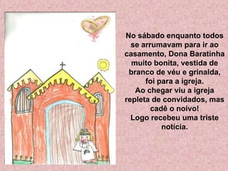No sábado enquanto todos
se arrumavam para ir ao
casamento, Dona Baratinha
muito bonita, vestida de
branco de véu e grinalda,
foi para a igreja.
Ao chegar viu a igreja
repleta de convidados, mas
cadê o noivo!
Logo recebeu uma triste
notícia.
 
