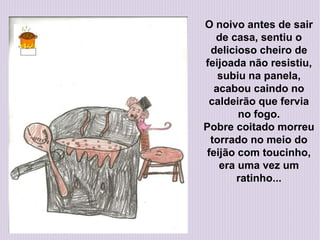 O noivo antes de sair
de casa, sentiu o
delicioso cheiro de
feijoada não resistiu,
subiu na panela,
acabou caindo no
caldeirão que fervia
no fogo.
Pobre coitado morreu
torrado no meio do
feijão com toucinho,
era uma vez um
ratinho...
 